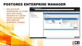 © Copyright EnterpriseDB Corporation, 2019. All rights reserved.33
POSTGRES ENTERPRISE MANAGER
• Use pre-built
dashboards, or create
your own using
standard or custom
charts and graphs
with optional
predictive analysis
 