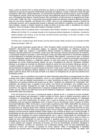 corpo a partir do século XVII no desenvolvimento da ciência e da filosofia, no conceito de Razão que deu
coerência ao discurso da segunda modernidade (ascensão da Inglaterra, França e Alemanha sobre Portugal
e Espanha). Além disso, terceiro elemento, um componente importante da América Latina é, para Huntington,
“the indigenous cultures, which did not exist in Europe, were effectively wiped out in North America, and which
vary in importance from Mexico, Central America, Peru and Bolívia, on the one hand, to Argentina and Chile,
on the other” (1996: 46). Aqui, o argumento de Huntington passa da diferença colonial à diferença imperial,
tanto em sua forma originária, nos séculos XVI a XVIII, como em sua rearticulação durante o período de
construção nacional, que é precisamente quando a diferença entre Bolívia e Argentina, por exemplo, se faz
mais evidente, quando o modelo imperial se impõe do Norte da Europa sobre a decadência do império
hispânico. Como conclusão a estas observações, Huntington sustenta:
   Latin América could be considered either a subcivilization within Western civilization or a separate civilization closely
   affiliated with the West. For an analysis focused on the international political implications of civilizations, including the
   relations between Latin America, on the one hand, and North America and Europe, on the other, the latter is more
   appropriate and useful designation [...]

   The West, then, includes Europe, North America, plus the other European settler countries such as Australia and New
   Zealand (Huntington, 1996: 47).

   Em que pensa Huntington quando fala em “other European settler countries such as Australia and New
Zealand”? Obviamente na colonização inglesa, na segunda modernidade, na diferença imperial (o
colonialismo inglês que “superou” o colonialismo ibérico) montada na diferença colonial (determinadas
heranças coloniais pertencem ao Ocidente, outras não). Nas heranças coloniais que pertencem ao Ocidente,
o componente indígena é ignorado, e para Huntington a força que estão adquirindo os movimentos indígenas
na Nova Zelândia e na Austrália não parece ser um problema. Não obstante, o panorama é claro: o Ocidente
é a nova designação, depois do fim da Guerra Fria, do “primeiro mundo”; o lugar da enunciação que produziu
a produz a diferença imperial e a diferença colonial, os dois eixos sobre os quais giram a produção e
reprodução do mundo moderno/colonial. Apesar de que a emergência da idéia de “hemisfério ocidental”
ofereceu a promessa de inscrição da diferença colonial do ponto de vista da própria diferença colonial, o
“corolário Roosevelt” por sua vez restabeleceu a diferença colonial do ponto de vista do Norte e sobre a
derrota definitiva da Espanha na guerra hispano-americana. O fato é que a América Latina é hoje, na ordem
mundial, produto da diferença colonial originária e de sua rearticulação sobre a diferença imperial que se
gesta a partir do século XVII na Europa do Norte e se restitui na emergência de um país neo-colonial como
os Estados Unidos.
   No entanto, qual é a importância que podem ter estas abstrações geopolíticas na reorganização da ordem
mundial numa ordem hierárquica civilizatória, como é a que propõe Huntington? Apontemos pelo menos
duas. Por um lado as relações internacionais e a ordem econômica do futuro. Por outra, os movimentos
migratórios e as políticas públicas dos países que se vêem “invadidos” por habitantes de “civilizações” não-
ocidentais. No primeiro caso, a questão é que manter, nos termos de Huntington, uma unidade como a
América Latina significa outorgar-lhe um lugar nas alianças internacionais e na concentração do poder
econômico. No segundo, afeta diretamente a crescente migração latino-americana em direção aos Estados
Unidos, que por volta do ano 2000 terá cerca de 30 milhões de “hispânicos”. Vejamos em detalhe, ainda que
brevemente, estes dois aspectos.
    O fim da Guerra Fria, tal como a conhecemos desde a década de 50, e a queda do mundo socialista,
exigiram novas teorias que previssem a ordem mundial do futuro, tanto no âmbito econômico quanto no
civilizatório. A necessidade de Huntington de estabelecer uma ordem mundial baseada em civilizações
respondeu a sua tese fundamental, de acordo com a qual as guerras do futuro serão guerras entre
civilizações mais que guerras ideológicas (como a Guerra Fria) ou econômicas (como a guerra do Golfo).
Immanuel Wallerstein (1995: 32-35) previu a nova ordem econômica entre 1990 e 2025-2050. No cenário de
Wallerstein, há várias razões para uma coalizão entre os Estados Unidos e o Japão. Neste caso, a União
Européia seria um segundo grupo forte e distinto do primeiro. Nesse cenário, dois países enormes em seus
recursos humanos e naturais ficam numa posição incerta: China e Rússia. Wallertsein vaticinava que a China
passaria a formar parte da coalizão Estados Unidos-Japão e que a Rússia se aliaria com a União Européia. A
possibilidade de que este cenário se concretizasse oferecia interessantes possibilidades para refletir sobre a
rearticulação do imaginário do mundo moderno/colonial, isto é, sobre a rearticulação da colonialidade do
poder e do novo colonialismo global. A possível aliança entre os Estados Unidos de um lado e a China e o
Japão de outro teria significado um giro de trezentos e sessenta graus nos últimos seiscentos anos: a
emergência do circuito do Atlântico foi, no século XVI, uma das conseqüências da forte atração que oferecia
a China (destino das margens comerciais da Europa). Ao final da consolidação econômica, ideológica e
cultural do Atlântico, ocorreria um reencontro com a diferença colonial, numa de suas localizações geo-
históricas (e como, por exemplo, os jesuítas na China; Spence, 1999). A reorganização e expansão
produziria um encontro entre a civilização chinesa (no sentido amplo de Huntington (1996: 15), desde 1500

                                                                                                                            46
 
