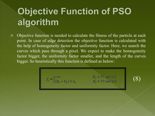    Objective function is needed to calculate the fitness of the particle at each
    point. In case of edge detection the objective function is calculated with
    the help of homogeneity factor and uniformity factor. Here, we search the
    curves which pass through a pixel. We expect to make the homogeneity
    factor bigger, the uniformity factor smaller, and the length of the curves
    bigger. So heuristically this function is defined as below:



                                                                         (8)
 