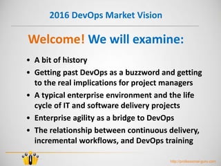 2016 DevOps Market Vision
• A bit of history
• Getting past DevOps as a buzzword and getting
to the real implications for project managers
• A typical enterprise environment and the life
cycle of IT and software delivery projects
• Enterprise agility as a bridge to DevOps
• The relationship between continuous delivery,
incremental workflows, and DevOps training
Welcome! We will examine:
http://professional-guru.com
 