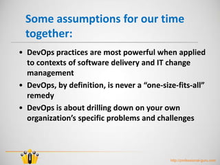 Some assumptions for our time
together:
• DevOps practices are most powerful when applied
to contexts of software delivery and IT change
management
• DevOps, by definition, is never a “one-size-fits-all”
remedy
• DevOps is about drilling down on your own
organization’s specific problems and challenges
http://professional-guru.com
 