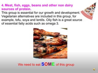 4.   Meat, fish, eggs, beans and other non dairy sources of protein.   This group is essential for our growth and development. Vegetarian alternatives are included in this group, for example, tofu, soya and lentils. Oily fish is a great source of essential fatty acids such as omega 3.     We need to eat  S O M E   of this group cc Image by Izlk 