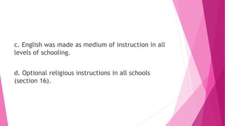 c. English was made as medium of instruction in all
levels of schooling.
d. Optional religious instructions in all schools
(section 16).
 