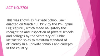 ACT NO.2706
This was known as “Private School Law”
enacted on March 10, 1917 by the Philippine
Legislature , which made obligatory the
recognition and inspection of private schools
and colleges by the Secretary of Public
Instruction so as to maintain standard of
efficiency in all private schools and colleges
in the country.
 
