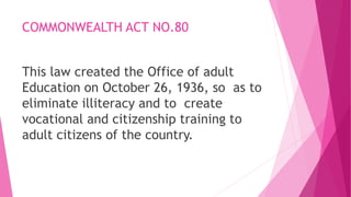 COMMONWEALTH ACT NO.80
This law created the Office of adult
Education on October 26, 1936, so as to
eliminate illiteracy and to create
vocational and citizenship training to
adult citizens of the country.
 
