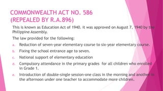 COMMONWEALTH ACT NO. 586
(REPEALED BY R.A.896)
This is known as Education Act of 1940. it was approved on August 7, 1940 by the
Philippine Assembly.
The law provided for the following:
a. Reduction of seven-year elementary course to six-year elementary course.
b. Fixing the school entrance age to seven.
c. National support of elementary education
d. Compulsory attendance in the primary grades for all children who enrolled
in Grade 1.
e. Introduction of double-single session-one class in the morning and another in
the afternoon under one teacher to accommodate more children.
 