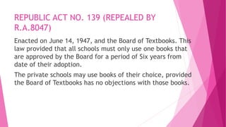 REPUBLIC ACT NO. 139 (REPEALED BY
R.A.8047)
Enacted on June 14, 1947, and the Board of Textbooks. This
law provided that all schools must only use one books that
are approved by the Board for a period of Six years from
date of their adoption.
The private schools may use books of their choice, provided
the Board of Textbooks has no objections with those books.
 