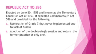 REPUBLIC ACT NO.896
Enacted on June 20, 1953 and known as the Elementary
Education Act of 1953, it repealed Commonwealth Act
586 and provided for the following:
a. Restoration of Grade 7 (but never implemented due
to lack of funds)
b. Abolition of the double-single session and return the
former practice of only one.
 