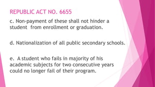 REPUBLIC ACT NO. 6655
c. Non-payment of these shall not hinder a
student from enrollment or graduation.
d. Nationalization of all public secondary schools.
e. A student who fails in majority of his
academic subjects for two consecutive years
could no longer fail of their program.
 
