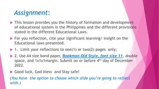 Assignment:
 This lesson provides you the history of formation and development
of educational system in the Philippines and the different provisions
stated in the different Educational Laws.
 For you reflection, cite your significant learning/ insight on the
Educational laws presented.
 1. Limit your reflections to one(1) or two(2) pages only;
 2. Use A4 size bond paper, Bookman Old Style, font size 11, double
space, and 1x1x1margin. Submit on or before 4th day of December
2022.
 Good luck, God bless and Stay safe!
(You have the option to choose which slide you’re going to reflect
with.)
 