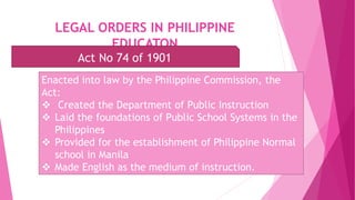 LEGAL ORDERS IN PHILIPPINE
EDUCATON
Act No 74 of 1901
Enacted into law by the Philippine Commission, the
Act:
 Created the Department of Public Instruction
 Laid the foundations of Public School Systems in the
Philippines
 Provided for the establishment of Philippine Normal
school in Manila
 Made English as the medium of instruction.
 