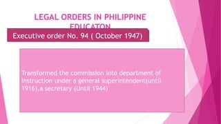LEGAL ORDERS IN PHILIPPINE
EDUCATON
Executive order No. 94 ( October 1947)
Transformed the commission into department of
Instruction under a general superintendent(until
1916),a secretary (Until 1944)
 