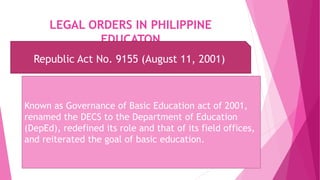 LEGAL ORDERS IN PHILIPPINE
EDUCATON
Republic Act No. 9155 (August 11, 2001)
Known as Governance of Basic Education act of 2001,
renamed the DECS to the Department of Education
(DepEd), redefined its role and that of its field offices,
and reiterated the goal of basic education.
 