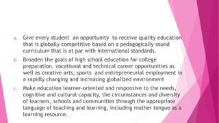 a. Give every student an opportunity to receive quality education
that is globally competitive based on a pedagogically sound
curriculum that is at par with international standards.
b. Broaden the goals of high school education for college
preparation, vocational and technical career opportunities as
well as creative arts, sports and entrepreneurial employment in
a rapidly changing and increasing globalized environment
c. Make education learner-oriented and responsive to the needs,
cognitive and cultural capacity, the circumstances and diversity
of learners, schools and communities through the appropriate
language of teaching and learning, including mother tongue as a
learning resource.
 