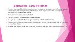 Education- Early Filipinos
 Primitive communal to Asiatic feudalism were the types of society present before the Spanish
Colonization. With their practical and subsistent mode of production they had to provide
education that was plain and simple.
 Medium of instruction used was ALIBATA.
 The educators are the BABAYLAN and KATALONAN
 The Type of Education that was taught was one of beliefs and traditions.
 Fathers trained their sons how to hunt while Mothers were in charge of their girls in instructing
on household chores.
 Informal and unstructured are the words best to describe education during Pre-Spanish Era.
 