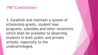 1987 Constitutions
3. Establish and maintain a system of
scholarship grants, student loan
programs, subsidies and other incentives
which shall be available to deserving
students in both public and private
schools, especially to the
underprivileged.
 
