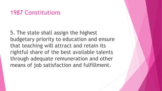 1987 Constitutions
5. The state shall assign the highest
budgetary priority to education and ensure
that teaching will attract and retain its
rightful share of the best available talents
through adequate remuneration and other
means of job satisfaction and fulfillment.
 