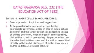 BATAS PAMBANSA BLG. 232 (THE
EDUCATION ACT OF 1982)
Section 10.- RIGHT OF ALL SCHOOL PERSONNEL
1. Free expression of opinions and suggestions.
2. To be provided with free legal service by the
appropriate government office in case of public school
personnel and the school authorities concerned in case
of private personnel, when charged in administrative,
civil and/or criminal proceedings, by parties other than
the school authorities concerned, for actions committed
directly in the lawful discharged of professional duties
and/or in defense of school policies.
 