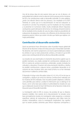 114   FASE II del proceso mundial de seguimiento y evaluación de la EDS




                                  Uno de los temas clave de este examen tiene que ver con el alcance y la
                                  profundidad de la relación entre la selección de los procesos de las iniciativas
                                  de EDS y las contribuciones reales al desarrollo sostenible. En otras palabras,
                                  ¿existe una relación directa entre los procesos y los resultados en la EDS?
                                  Teniendo en cuenta que en la documentación el nivel de evaluación se
                                  encuentra en una fase muy temprana y que los resultados son muy variados
                                  y se presentan en numerosos niveles, resulta complicado ofrecer respuestas
                                  concluyentes a partir del examen de la misma. Sin embargo, el examen externo
                                  de los resultados de los estudios de caso, los datos empíricos procedentes de
                                  evaluaciones de programas concretos y las reflexiones de los directores de los
                                  programas parecen indicar que existen vínculos que habría que explorar con
                                  mayor profundidad.


                                  Contribución al desarrollo sostenible
                                  Quizá sea prematuro hacer afirmaciones sobre el posible impacto global del
                                  Decenio de las Naciones Unidas de la Educación para el Desarrollo Sostenible.
                                  No obstante, este examen proporciona una buena oportunidad para analizar
                                  los ámbitos en que se están produciendo cambios y el modo en que la EDS
                                  parece estar contribuyendo de forma efectiva al desarrollo sostenible.

                                  Los estudios de caso examinados en el presente documento sugieren que es
                                  posible inventariar una amplia variedad de contribuciones realizadas por la
                                  EDS en materia de cambios económicos, ambientales, sociales (incluidos los
                                  culturales) y educativos. El examen de la documentación identifica y clasifica
                                  las posibles contribuciones y algunos temas y prioridades destacados en el
                                  conjunto de estas iniciativas clave, pero hasta la fecha no se han intentado
                                  documentar ni validar los cambios reales.

                                  El Apartado 4 incluye varios Recuadros (véase 4.2, 4.3, 4.4 y 4.5) en los que se
                                  cartografían y clasifican por temas las distintas contribuciones realizadas por
                                  las iniciativas de EDS analizadas. Estos recuadros pueden adaptarse y utilizarse
                                  como plantillas para ordenar y analizar la información que se obtenga en el
                                  futuro y servir como base para analizar en profundidad los estudios de caso
                                  que se elaborarán durante la Fase II del Decenio de las Naciones Unidas de la
                                  Educación para el Desarrollo Sostenible.

                                  La investigación sobre la EDS es escasa y las pruebas de que se dispone,
                                  bastante endebles. Este examen de la documentación ha tomado como
                                  base principalmente estudios de investigación sobre programas o contextos
                                  específicos, además de evaluaciones de programas, pero faltan tanto los
                                  estudios metaanalíticos como la investigación longitudinal. Esto significa
                                  que no existen pruebas suficientes para ofrecer respuestas concluyentes a
 