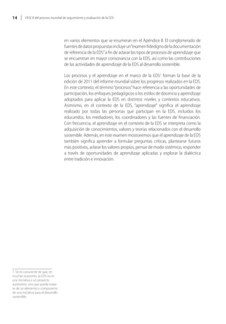 14        FASE II del proceso mundial de seguimiento y evaluación de la EDS




                                       en varios elementos que se enumeran en el Apéndice II. El conglomerado de
                                       fuentes de datos propuestas incluye un “examen fidedigno de la documentación
                                       de referencia de la EDS” a fin de aclarar los tipos de procesos de aprendizaje que
                                       se encuentran en mayor consonancia con la EDS, así como las contribuciones
                                       de las actividades de aprendizaje de la EDS al desarrollo sostenible.

                                       Los procesos y el aprendizaje en el marco de la EDS7 forman la base de la
                                       edición de 2011 del informe mundial sobre los progresos realizados en la EDS.
                                       En este contexto, el término “procesos” hace referencia a las oportunidades de
                                       participación, los enfoques pedagógicos o los estilos de docencia y aprendizaje
                                       adoptados para aplicar la EDS en distintos niveles y contextos educativos.
                                       Asimismo, en el contexto de la EDS, “aprendizaje” significa el aprendizaje
                                       realizado por todas las personas que participan en la EDS, incluidos los
                                       educandos, los mediadores, los coordinadores y las fuentes de financiación.
                                       Con frecuencia, el aprendizaje en el contexto de la EDS se interpreta como la
                                       adquisición de conocimientos, valores y teorías relacionados con el desarrollo
                                       sostenible. Además, en este examen mostraremos que el aprendizaje de la EDS
                                       también significa aprender a formular preguntas críticas, plantearse futuros
                                       más positivos, aclarar los valores propios, pensar de modo sistémico, responder
                                       a través de oportunidades de aprendizaje aplicadas y explorar la dialéctica
                                       entre tradición e innovación.




7. Se es consciente de que, en
muchas ocasiones, la EDS no es
una iniciativa o un proyecto
autónomo, sino que puede tratar-
se de un elemento o componente
de una iniciativa para el desarrollo
sostenible.
 