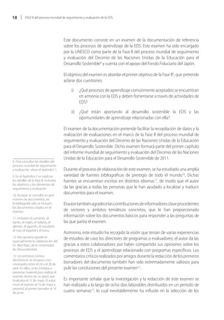 18        FASE II del proceso mundial de seguimiento y evaluación de la EDS




                                        Este documento consiste en un examen de la documentación de referencia
                                        sobre los procesos de aprendizaje de la EDS. Este examen ha sido encargado
                                        por la UNESCO como parte de la Fase II del proceso mundial de seguimiento
                                        y evaluación del Decenio de las Naciones Unidas de la Educación para el
                                        Desarrollo Sostenible8 y cuenta con el apoyo del Fondo Fiduciario del Japón.

                                        El objetivo del examen es abordar el primer objetivo de la Fase II9, que pretende
                                        aclarar dos cuestiones:

                                            i)    ¿Qué procesos de aprendizaje comúnmente aceptados se encuentran
                                                  en armonía con la EDS y deben fomentarse a través de actividades de
                                                  EDS?

                                            ii) ¿Qué están aportando al desarrollo sostenible la EDS y las
                                                oportunidades de aprendizaje relacionadas con ella?

                                        El examen de la documentación pretende facilitar la recopilación de datos y la
                                        realización de evaluaciones en el marco de la Fase II del proceso mundial de
                                        seguimiento y evaluación del Decenio de las Naciones Unidas de la Educación
                                        para el Desarrollo Sostenible. Dicho examen formará parte del primer capítulo
                                        del informe mundial de seguimiento y evaluación del Decenio de las Naciones
                                        Unidas de la Educación para el Desarrollo Sostenible de 2011.
8. Para consultar los detalles del
proceso mundial de seguimiento
y evaluación, véase el Apéndice 1.      Durante el proceso de elaboración de este examen, se ha estudiado una amplia
9. En el Apéndice 2 se explican         variedad de fuentes bibliográficas de prestigio de todo el mundo10. Dichas
los detalles de la Fase II, incluidos   fuentes se encuentran escritas en distintos idiomas11, de modo que el autor
los objetivos y los elementos de
seguimiento y evaluación.               da las gracias a todas las personas que le han ayudado a localizar y traducir
10. Aunque se consultó un gran
                                        documentos para el examen.
número de documentos, en
la bibliografía sólo se incluyen        El autor también agradece las contribuciones de informadores clave procedentes
los documentos citados en el
examen.                                 de sectores y ámbitos temáticos concretos, que le han proporcionado
11. Incluidos el cantonés, el
                                        información sobre los documentos básicos para responder a las preguntas de
danés, el inglés, el italiano, el       las que partía el examen.
alemán, el japonés, el mandarín,
el ruso, el español y el turco.
                                        Asimismo, este estudio ha recogido la visión que tenían de varias experiencias
12. Nos gustaría agradecer              de estudios de caso los directores de programas o evaluadores; el autor da las
especialmente la colaboración del
Dr. Alex Ryan, de la Universidad        gracias a estos colaboradores por haber compartido sus opiniones sobre los
de Gloucestershire.                     procesos de EDS y el aprendizaje relacionado con programas específicos. Los
13. Los primeros correos                comentarios críticos realizados por amigos durante la redacción de los primeros
electrónicos se enviaron a los
interesados entre el 24 y el 28 de
                                        borradores del documento también han sido extremadamente valiosos para
abril. En ellos, se les invitaba a      pulir las conclusiones del presente examen12.
presentar material para realizar el
examen dentro de un plazo que
finalizaba el 15 de mayo. El autor      Es importante señalar que la investigación y la redacción de este examen se
inició el examen el 16 de mayo y        han realizado a lo largo de ocho días laborables distribuidos en un periodo de
presentó el primer borrador el 14
de junio.                               cuatro semanas13, lo cual inevitablemente ha influido en la selección de los
 
