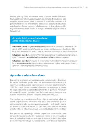 ¿Cuáles son los procesos de aprendizaje comúnmente aceptados que se encuentran en armonía con la EDS?   33



Waldron y Leung, 2009), así como en todos los grupos sociales (Balzaretti-
Heym, 2002; Lee y Williams, 2006; Liu, 2007). Los ejemplos de estudios de caso
recogidos en este examen (véase el Apartado 5) también hacen referencia al
pensamiento crítico y la reflexión como procesos que ayudan a los educandos
cuando deben afrontar cuestiones relacionadas con el desarrollo sostenible.
Hay quien estima que este proceso es vital para el éxito del proyecto (véase el
Recuadro 3.6).


   Recuadro 3.6 El pensamiento reflexivo
   crítico en los estudios de caso

   Estudio de caso 5.5 El pensamiento crítico es una de las bases de los “Criterios de cali-
   dad de la EDS para las escuelas”, puesto que ayuda a los educandos a estar abiertos al len-
   guaje de la posibilidad y la resolución de problemas en el contexto del desarrollo sostenible.
   Estudio de caso 5.4 La iniciativa “Aprender para promover el espíritu socioempresarial en
   Egipto” fomenta la creatividad y el pensamiento crítico en todos sus aspectos.
   Estudio de caso 5.8 El “conjunto de herramientas multimedia checo” se centra en desarro-
   llar el pensamiento crítico para que los estudiantes sepan explorar varios puntos de vista y
   aprendan a formular preguntas y reformular ideas.



Aprender a aclarar los valores
Este proceso se considera un medio para ayudar a los educandos a deconstruir
los valores socializados que los reta a ser activamente conscientes de qué
valores han heredado, elegido y/o en qué valores se insertan socialmente (CEPE,
2010). Por lo tanto, permite tanto a los individuos como a los grupos reconocer
los sesgos y desarrollar la capacidad de comprender de qué modo interactúan
el contexto, la cultura y los valores para dar forma a nuestro conocimiento y
nuestras percepciones, así como a los de los demás (UNESCO, 2002).

Si se combina con el pensamiento reflexivo crítico, la capacidad de aclarar los
valores proporciona una herramienta muy eficaz para comprender y tomar
decisiones relacionadas con las respuestas personales y profesionales para la
sostenibilidad, además de resultar útil para detectar los vínculos existentes
entre los estilos de vida, el consumo y la sostenibilidad (Balzaretti-Hyem, 2002).

Este proceso de aprendizaje también proporciona oportunidades para
comprender los valores culturales y autóctonos, y cómo se ven amenazados a
causa de la globalización y la modernización. Además, en él, el educando aclara
(y con frecuencia reconstruye) una base de valores a partir de la cual desarrollará
 