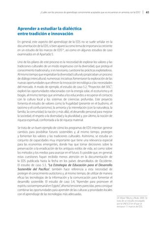 ¿Cuáles son los procesos de aprendizaje comúnmente aceptados que se encuentran en armonía con la EDS?        41




Aprender a estudiar la dialéctica
entre tradición e innovación
En general, este aspecto del aprendizaje de la EDS no se suele señalar en la
documentación de la EDS, si bien aparecía como tema de importancia creciente
en un estudio de los marcos de EDS24, así como en algunos estudios de caso
examinados en el Apartado 5.

Uno de los pilares de este proceso es la necesidad de explorar los valores y las
tradiciones culturales de un modo respetuoso con la diversidad, que proteja el
conocimiento tradicional y, si es necesario, cuestione las prácticas explotadoras.
Al mismo tiempo que respetaban la diversidad cultural y propiciaban un proceso
de diálogo intercultural, numerosas iniciativas fomentaron la exploración de las
nuevas oportunidades que ofrecen la innovación tecnológica o las necesidades
del mercado. A modo de ejemplo, el estudio de caso 5.2, “Proyectos del SISC”,
exploró las oportunidades relacionadas con la energía solar, el ecoturismo y el
biogás, al mismo tiempo que animaba a los educandos a recuperar el contacto
con la cultura local y los sistemas de creencias profundas. Este proyecto
fomenta el estudio de valores como la frugalidad (presente en el budismo, el
taoísmo y el confucianismo), la armonía y la interrelación (con la naturaleza, la
familia, la comunidad, la nación y más allá), el desarrollo personal para mejorar
la sociedad, el respeto a la diversidad y la pluralidad y, por último, la noción de
riqueza espiritual, confrontada a la de riqueza material.

Se trata de un buen ejemplo de cómo los programas de EDS intentan generar
cambios para posibilitar futuros sostenibles y, al mismo tiempo, protegen
y fomentan los valores y las tradiciones culturales. Asimismo, se estudia un
conjunto de capacidades muy importante que tiene una relevancia especial
para las economías emergentes, donde hay que tomar decisiones sobre la
preservación o la erradicación de los antiguos estilos de vida, así como sobre
los métodos y los medios para avanzar en el futuro. Es posible que, en general,
estas cuestiones hayan recibido menos atención en la documentación de
la EDS publicada hasta la fecha en los países desarrollados de Occidente.
El estudio de caso 5.3, “La Estrategia de Educación para el Desarrollo
Sostenible del Pacífico”, también hace referencia a esta necesidad de
proteger el conocimiento autóctono y, al mismo tiempo, de utilizar de manera
eficaz las tecnologías de la información y la comunicación para fomentar el
desarrollo sostenible. El estudio de caso 5.4, “Aprender para promover el
espíritu socioempresarial en Egipto”, afronta tensiones parecidas, pero consigue
combinar las oportunidades para aprender de las culturas y prioridades locales
con el aprendizaje de las tecnologías más adecuadas.
                                                                                                 24. Véase Tilbury y Mula, 2009. Se
                                                                                                 trata de un estudio encargado
                                                                                                 por la UNESCO en el que se
                                                                                                 revisaron 11 marcos de EDS.
 