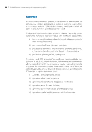42   FASE II del proceso mundial de seguimiento y evaluación de la EDS




                                 Resumen
                                 En este contexto, el término “procesos” hace referencia a oportunidades de
                                 participación, enfoques pedagógicos o estilos de docencia o aprendizaje
                                 adoptados para aplicar la EDS en distintos niveles y contextos educativos, así
                                 como en otros marcos de aprendizaje informal y social.

                                 En el presente examen se han detectado varios procesos clave en los que se
                                 sustentan los marcos y las prácticas de la EDS. Entre ellos figuran los siguientes:
                                       i)    Procesos de colaboración y diálogo (incluido el diálogo intercultural y
                                             entre distintos interesados);
                                       ii) procesos que implican al sistema en su conjunto;
                                       iii) procesos que estimulan la innovación en los programas de estudios,
                                            así como a través de las experiencias docentes y de aprendizaje; y
                                       iv) procesos de aprendizaje activo y participativo.

                                 En relación con la EDS, “aprendizaje” es aquello que han aprendido los que
                                 participan en la EDS, incluidos los educandos, los mediadores, los coordinadores
                                 y las fuentes de financiación. Con frecuencia, se concibe el aprendizaje como la
                                 adquisición de conocimientos, valores y teorías relacionados con el desarrollo
                                 sostenible, pero, tal y como se desprende de este examen, el aprendizaje de la
                                 EDS también incluye las siguientes acciones:
                                       i)    Aprender a formular preguntas críticas;
                                       ii) aprender a aclarar los valores propios;
                                       iii) aprender a plantearse futuros más positivos y sostenibles;
                                       iv) aprender a pensar de modo sistémico;
                                       v) aprender a responder a través del aprendizaje aplicado; y
                                       vi) aprender a estudiar la dialéctica entre tradición e innovación.
 