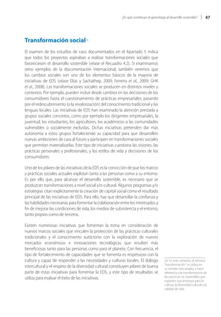 ¿En qué contribuye el aprendizaje al desarrollo sostenible?        47




Transformación social26
El examen de los estudios de caso documentados en el Apartado 5 indica
que todos los proyectos aspiraban a realizar transformaciones sociales que
favoreciesen el desarrollo sostenible (véase el Recuadro 4.2). Si examinamos
otros ejemplos de la documentación internacional, también veremos que
los cambios sociales son uno de los elementos básicos de la mayoría de
iniciativas de EDS (véase Elias y Sachathep, 2009; Ferreira et al., 2009; GHK
et al., 2008). Las transformaciones sociales se producen en distintos niveles y
contextos. Por ejemplo, pueden incluir desde cambios en las decisiones de los
consumidores hasta el cuestionamiento de prácticas empresariales, pasando
por el redescubrimiento (o la revalorización) del conocimiento tradicional y las
lenguas locales. Las iniciativas de EDS han examinado la atención prestada a
grupos sociales concretos, como por ejemplo los dirigentes empresariales, la
juventud, los estudiantes, los agricultores, los académicos o las comunidades
vulnerables o socialmente excluidas. Dichas iniciativas pretenden dar más
autonomía a estos grupos fortaleciendo su capacidad para que desarrollen
nuevas ambiciones de cara al futuro y participen en transformaciones sociales
que permitan materializarlas. Este tipo de iniciativas cuestiona las visiones, las
prácticas personales y profesionales, y los estilos de vida y decisiones de los
consumidores.

Uno de los pilares de las iniciativas de la EDS es la convicción de que los marcos
y prácticas sociales actuales explotan tanto a las personas como a su entorno.
Es por ello que, para alcanzar el desarrollo sostenible, es necesario que se
produzcan transformaciones a nivel social y/o cultural. Algunos programas y/o
estrategias citan explícitamente la creación de capital social como el resultado
principal de las iniciativas de EDS. Para ello, hay que desarrollar la confianza y
las habilidades necesarias para fomentar la colaboración entre los interesados a
fin de mejorar las condiciones de vida, los medios de subsistencia y el entorno,
tanto propios como de terceros.

Existen numerosas iniciativas que fomentan la toma en consideración de
nuevos marcos sociales que vinculen la protección de las prácticas culturales
tradicionales y el conocimiento autóctono con la exploración de nuevos
mercados económicos e innovaciones tecnológicas que resulten más
beneficiosas tanto para las personas como para el planeta. Con frecuencia, el
tipo de fortalecimiento de capacidades que se fomenta es respetuoso con la
cultura y capaz de responder a las necesidades y culturas locales. El diálogo               26. En este contexto, el término
                                                                                            “transformación“ se utiliza en
intercultural y el respeto de la diversidad cultural constituyen pilares de buena           su sentido más amplio, y hace
parte de estas iniciativas para fomentar la EDS, y este tipo de resultados se               referencia a la transformación de
utiliza para evaluar el éxito de las iniciativas.                                           las prácticas no sostenibles que
                                                                                            suponen una amenaza para la
                                                                                            cultura, la diversidad cultural y la
                                                                                            calidad de vida.
 