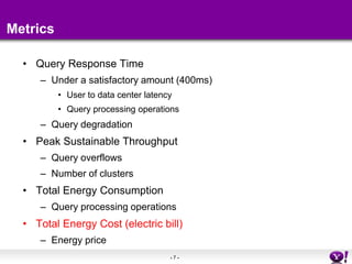 - 7 - 
Metrics 
• Query Response Time 
– Under a satisfactory amount (400ms) 
• User to data center latency 
• Query processing operations 
– Query degradation 
• Peak Sustainable Throughput 
– Query overflows 
– Number of clusters 
• Total Energy Consumption 
– Query processing operations 
• Total Energy Cost (electric bill) 
– Energy price 
 