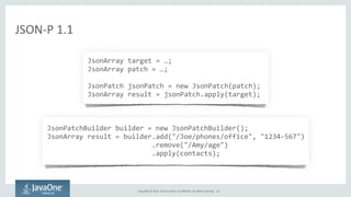 Copyright	
  ©	
  2015,	
  Oracle	
  and/or	
  its	
  affiliates.	
  All	
  rights	
  reserved.	
  
	
  JsonArray	
  target	
  =	
  …;	
  
	
  JsonArray	
  patch	
  =	
  …;	
  
	
  	
  
	
  JsonPatch	
  jsonPatch	
  =	
  new	
  JsonPatch(patch);	
  
	
  JsonArray	
  result	
  =	
  jsonPatch.apply(target);
JSON-­‐P	
  1.1
	
  JsonPatchBuilder	
  builder	
  =	
  new	
  JsonPatchBuilder();	
  
	
  JsonArray	
  result	
  =	
  builder.add("/Joe/phones/office",	
  "1234-­‐567")	
  
	
  	
  	
  	
  	
  	
  	
  	
  	
  	
  	
  	
  	
  	
  	
  	
  	
  	
  	
  	
  	
  	
  	
  	
  	
  	
  	
  .remove("/Amy/age")	
  
	
  	
  	
  	
  	
  	
  	
  	
  	
  	
  	
  	
  	
  	
  	
  	
  	
  	
  	
  	
  	
  	
  	
  	
  	
  	
  	
  .apply(contacts);
23
 