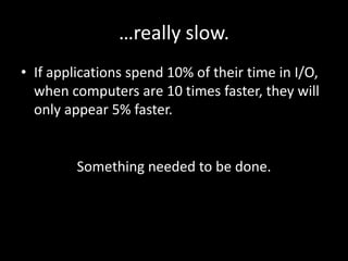 …really slow.
• If applications spend 10% of their time in I/O,
  when computers are 10 times faster, they will
  only appear 5% faster.


         Something needed to be done.
 