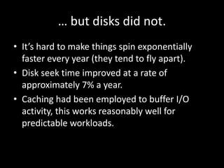… but disks did not.
• It’s hard to make things spin exponentially
  faster every year (they tend to fly apart).
• Disk seek time improved at a rate of
  approximately 7% a year.
• Caching had been employed to buffer I/O
  activity, this works reasonably well for
  predictable workloads.
 