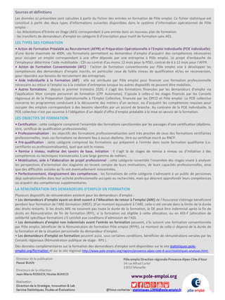 Sources et définitions
Les données ici présentées sont calculées à partir du Fichier des entrées en formation de Pôle emploi. Ce fichier statistique est
constitué à partir des deux types d’informations suivantes disponibles dans le système d’information opérationnel de Pôle
emploi :
- les Attestations d’Entrée en Stage (AES) correspondant à une entrée dans un nouveau plan de formation.
- les transferts de demandeurs d’emploi en catégorie D d’inscription pour motif de formation sans AES.
LES TYPES DES FORMATION
• Action de Formation Préalable au Recrutement (AFPR) et Préparation Opérationnelle à l’Emploi Individuelle (POE individuelle):
d’une durée maximale de 400h, ces formations permettent au demandeur d’emploi d’acquérir des compétences nécessaires
pour occuper un emploi correspondant à une offre déposée par une entreprise à Pôle emploi. Le projet d’embauche de
l’employeur détermine l’aide mobilisable : CDI ou contrat d’au moins 12 mois pour la POEI, contrat de 6 à 12 mois pour l’AFPR.
• Action de Formation Conventionnée (AFC) : l’action de formation conventionnée par Pôle emploi vise à développer les
compétences des demandeurs d’emploi inscrits, en particulier ceux de faible niveau de qualification et/ou en reconversion,
pour répondre aux besoins de recrutement des entreprises.
• Aide Individuelle à la Formation (AIF) : elle est attribuée par Pôle emploi pour financer une formation professionnelle
nécessaire au retour à l’emploi ou à la création d’entreprise lorsque les autres dispositifs ne peuvent être mobilisés.
• Autres formations : depuis le premier trimestre 2020, il s’agit des formations financées par les demandeurs d’emploi via
l’application Mon compte personnel de formation (CPF Autonome). S’ajoute à celles-ci les stages financés par les Conseils
régionaux et de la Préparation Opérationnelle à l’Emploi Collective, financée par les OPCO et Pôle emploi. La POE collective
concerne les programmes conduisant à la découverte des métiers d’un secteur, ou d’acquérir les compétences requises pour
occuper des emplois correspondant à des besoins identifiés par un accord de branche. Au contraire de la POE individuelle, la
POE collective n’est pas soumise à l’obligation d’un dépôt d’offre d’emploi préalable à la mise en œuvre de la formation.
LES OBJECTIFS DE FORMATION
• Certification : cette catégorie comprend l’ensemble des formations sanctionnées par les passages d’une certification (diplôme,
titre, certificat de qualification professionnelle).
• Professionnalisation : les objectifs des formations professionnalisantes sont très proches de ceux des formations certifiantes
professionnelles, mais ces formations ne donnent lieu à aucun diplôme, titre ou certificat inscrit au RNCP.
• Pré-qualification : cette catégorie comprend les formations qui préparent à l’entrée dans toute formation qualifiante (i.e.
certifiante ou professionnalisante), quel que soit le niveau.
• Remise à niveau, maîtrise des savoirs de base, initiation : il s’agit là de stages de remise à niveau ou d’initiation à des
compétences ou techniques transversales à une large gamme de métiers.
• Mobilisation, aide à l’élaboration de projet professionnel : cette catégorie rassemble l’ensemble des stages visant à analyser
les perspectives d’orientation des stagiaires en tenant compte de leurs motivations, de leurs capacités professionnelles, ainsi
que des difficultés sociales qu’ils ont éventuellement rencontrées.
• Perfectionnement, élargissement des compétences : les formations de cette catégorie s’adressent à un public de personnes
déjà opérationnelles dans leur activité professionnelle occupée ou recherchée, mais qui désirent approfondir leurs compétences
ou acquérir des compétences supplémentaires.
LA RÉMUNÉRATION DES DEMANDEURS D’EMPLOI EN FORMATION
Plusieurs dispositifs de rémunération existent pour les demandeurs d’emploi :
• Les demandeurs d’emploi ayant un droit ouvert à l’Allocation de retour à l’emploi (ARE) de l’Assurance chômage bénéficient
pendant leur formation de l’ARE-formation (AREF). D’un montant équivalent à l’ARE, celle-ci est versée dans la limite de la durée
des droits restants. Si les droits ARE ne couvrent pas toute la durée de la formation, le DE peut être indemnisé après la fin de
droits en Rémunération de fin de formation (RFF), si la formation est éligible à cette allocation, ou en ASS-F (allocation de
solidarité spécifique formation) s’il satisfait aux conditions d’admission de l’ASS.
• Les demandeurs d’emploi non indemnisés avant l’entrée en formation peuvent, s’ils suivent une formation conventionnée
par Pôle emploi, bénéficier de la Rémunération de formation Pôle emploi (RFPE). Le montant de celle-ci dépend de la durée de
la formation et de la situation personnelle du demandeur d’emploi.
• Les demandeurs d’emploi en formation peuvent aussi, sous certaines conditions, bénéficier de rémunérations versées par les
Conseils régionaux (Rémunération publique de stage - RPS ).
Des données complémentaires sur la formation des demandeurs d'emploi sont disponibles sur le site statistiques.pole-
emploi.org/formation et sur le site régional http://www.pole-emploi.org/regions/provence-alpes-cote-d-azur/statistiques-analyses.html.
 