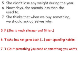 5. F (She is much slimmer and fitter.)
6. T (she has not gone back [...] past spending habits.
7. T (Is it something you need or something you want)
 