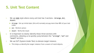 5. Unit Test Content
1. We use AAA style where every unit test has 3 sections - Arrange, Act,
Assert:
u Arrange - Set up initial state (this will normally occupy more than 80% of your test
code)
u Act - Perform action
u Assert - Verify the result
2. It is important to clearly identify these three sections with
comments, allowing us to quickly jump between the “arrange", "act" and
"assert" sections.
3. We use SUT (System Under Test) to denote target instance.
u This helps us identify the target instance from a swarm of mock objects.
 