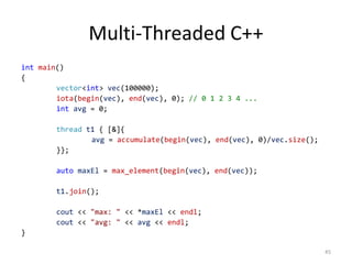 Multi-Threaded C++
int main()
{
vector<int> vec(100000);
iota(begin(vec), end(vec), 0); // 0 1 2 3 4 ...
int avg = 0;
thread t1 { [&]{
avg = accumulate(begin(vec), end(vec), 0)/vec.size();
}};
auto maxEl = max_element(begin(vec), end(vec));
t1.join();

cout << "max: " << *maxEl << endl;
cout << "avg: " << avg << endl;
}
45

 