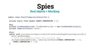 Spies
public class Chip121TemperatureSensorTest {
private static final double TARGET_TEMPERATURE = 24;
@Spy
private FixedRandomProvider fixedRandomProvider = new FixedRandomProvider();
private TemperatureSensor sensor;
@Test
public void sensorGeneratesTemperatureWithinPlusOrMinusOneRangeOfTargetTemperature() {
sensor.getReading();
// Tests are incomplete without this assertion. Why?
verify(fixedRandomProvider, times(1)).nextDouble(TARGET_TEMPERATURE - 1.0,
TARGET_TEMPERATURE + 1.0);
}
Real objects + Mocking
 