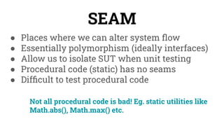 ● Places where we can alter system ﬂow
● Essentially polymorphism (ideally interfaces)
● Allow us to isolate SUT when unit testing
● Procedural code (static) has no seams
● Difﬁcult to test procedural code
SEAM
Not all procedural code is bad! Eg. static utilities like
Math.abs(), Math.max() etc.
 