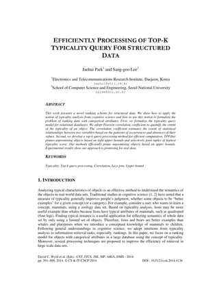 EFFICIENTLY PROCESSING OF TOP-K
TYPICALITY QUERY FOR STRUCTURED
DATA
Jaehui Park1 and Sang-goo Lee2
1

Electronics and Telecommunications Research Institute, Daejeon, Korea
jaehui@etri.re.kr

2

School of Computer Science and Engineering, Seoul National University
sglee@snu.ac.kr

ABSTRACT
This work presents a novel ranking scheme for structured data. We show how to apply the
notion of typicality analysis from cognitive science and how to use this notion to formulate the
problem of ranking data with categorical attributes. First, we formalize the typicality query
model for relational databases. We adopt Pearson correlation coefficient to quantify the extent
of the typicality of an object. The correlation coefficient estimates the extent of statistical
relationships between two variables based on the patterns of occurrences and absences of their
values. Second, we develop a top-k query processing method for efficient computation. TPFilter
prunes unpromising objects based on tight upper bounds and selectively joins tuples of highest
typicality score. Our methods efficiently prune unpromising objects based on upper bounds.
Experimental results show our approach is promising for real data.

KEYWORDS
Typicality, Top-k query processing, Correlation, Lazy join, Upper bound

1. INTRODUCTION
Analyzing typical characteristics of objects is an effective method to understand the semantics of
the objects in real-world data sets. Traditional studies in cognitive science [1, 2] have noted that a
measure of typicality generally improves people’s judgment, whether some objects to be “better
examples” for a given concept (or a category). For example, consider a user who wants to learn a
concept, mammals, using a zoology data set. Based on typicality analysis, lions may be more
useful example than whales because lions have typical attributes of mammals, such as quadruped
(four legs). Finding typical instance is a useful application for reflecting semantics of whole data
set by only using a limited set of objects. Therefore, lions and bears are better examples than
whales and platypuses when we introduce a conceptual knowledge of mammals to children.
Following general understandings in cognitive science, we adopt intuitions from typicality
analysis to information retrieval tasks, especially, rankings. In this paper, we focus on a ranking
model for objects with categorical attributes in a large database using the concept of typicality.
Moreover, several processing techniques are proposed to improve the efficiency of retrieval in
large scale data sets.
David C. Wyld et al. (Eds) : CST, ITCS, JSE, SIP, ARIA, DMS - 2014
pp. 391–400, 2014. © CS & IT-CSCP 2014

DOI : 10.5121/csit.2014.4136

 