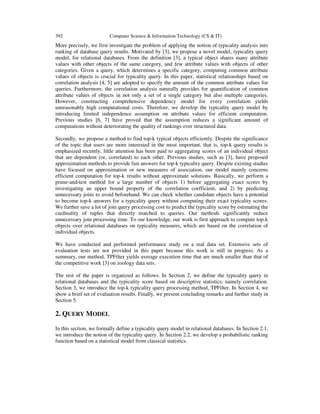 392

Computer Science & Information Technology (CS & IT)

More precisely, we first investigate the problem of applying the notion of typicality analysis into
ranking of database query results. Motivated by [3], we propose a novel model, typicality query
model, for relational databases. From the definition [3], a typical object shares many attribute
values with other objects of the same category, and few attribute values with objects of other
categories. Given a query, which determines a specific category, computing common attribute
values of objects is crucial for typicality query. In this paper, statistical relationships based on
correlation analysis [4, 5] are adopted to specify the amount of the common attribute values for
queries. Furthermore, the correlation analysis naturally provides for quantification of common
attribute values of objects in not only a set of a single category but also multiple categories.
However, constructing comprehensive dependency model for every correlation yields
unreasonably high computational costs. Therefore, we develop the typicality query model by
introducing limited independence assumption on attribute values for efficient computation.
Previous studies [6, 7] have proved that the assumption reduces a significant amount of
computations without deteriorating the quality of rankings over structured data.
Secondly, we propose a method to find top-k typical objects efficiently. Despite the significance
of the topic that users are more interested in the most important, that is, top-k query results is
emphasized recently, little attention has been paid to aggregating scores of an individual object
that are dependent (or, correlated) to each other. Previous studies, such as [3], have proposed
approximation methods to provide fast answers for top-k typicality query. Despite existing studies
have focused on approximation or new measures of association, our model mainly concerns
efficient computation for top-k results without approximate solutions. Basically, we perform a
prune-and-test method for a large number of objects 1) before aggregating exact scores by
investigating an upper bound property of the correlation coefficient, and 2) by predicting
unnecessary joins to avoid beforehand. We can check whether candidate objects have a potential
to become top-k answers for a typicality query without computing their exact typicality scores.
We further save a lot of join query processing cost to predict the typicality score by estimating the
cardinality of tuples that directly matched to queries. Our methods significantly reduce
unnecessary join processing time. To our knowledge, our work is first approach to compute top-k
objects over relational databases on typicality measures, which are based on the correlation of
individual objects.
We have conducted and performed performance study on a real data set. Extensive sets of
evaluation tests are not provided in this paper because this work is still in progress. As a
summary, our method, TPFilter yields average execution time that are much smaller than that of
the competitive work [3] on zoology data sets.
The rest of the paper is organized as follows. In Section 2, we define the typicality query in
relational databases and the typicality score based on descriptive statistics, namely correlation.
Section 3, we introduce the top-k typicality query processing method, TPFilter. In Section 4, we
show a brief set of evaluation results. Finally, we present concluding remarks and further study in
Section 5.

2. QUERY MODEL
In this section, we formally define a typicality query model in relational databases. In Section 2.1,
we introduce the notion of the typicality query. In Section 2.2, we develop a probabilistic ranking
function based on a statistical model from classical statistics.

 