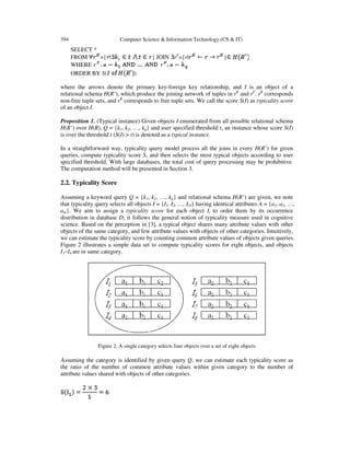 394

Computer Science & Information Technology (CS & IT)

SELECT *
FROM
={ |
WHERE
ORDER BY S(

} JOIN rF={r|

}

)

where the arrows denote the primary key-foreign key relationship, and I is an object of a
relational schema H(R’), which produce the joining network of tuples in rK and rF. rK corresponds
non-free tuple sets, and rK corresponds to free tuple sets. We call the score S(I) as typicality score
of an object I.
Proposition 1. (Typical instance) Given objects I enumerated from all possible relational schema
H(R’) over H(R), Q = {k1, k2, …, kq} and user specified threshold t, an instance whose score S(I)
is over the threshold t (S(I) > t) is denoted as a typical instance.
In a straightforward way, typicality query model process all the joins in every H(R’) for given
queries, compute typicality score S, and then selects the most typical objects according to user
specified threshold. With large databases, the total cost of query processing may be prohibitive.
The computation method will be presented in Section 3.

2.2. Typicality Score
Assuming a keyword query Q = {k1, k2, …, kq} and relational schema H(R’) are given, we note
that typicality query selects all objects I = {I1, I2, …, I|I|} having identical attributes A = {a1, a2, …,
am}. We aim to assign a typicality score for each object Ii to order them by its occurrence
distribution in database D; it follows the general notion of typicality measure used in cognitive
science. Based on the perception in [3], a typical object shares many attribute values with other
objects of the same category, and few attribute values with objects of other categories. Intuitively,
we can estimate the typicality score by counting common attribute values of objects given queries.
Figure 2 illustrates a simple data set to compute typicality scores for eight objects, and objects
I1~I4 are in same category.

Figure 2. A single category selects four objects over a set of eight objects

Assuming the category is identified by given query Q, we can estimate each typicality score as
the ratio of the number of common attribute values within given category to the number of
attribute values shared with objects of other categories.

 