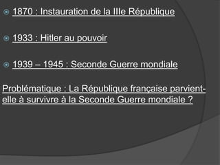  1870 : Instauration de la IIIe République
 1933 : Hitler au pouvoir
 1939 – 1945 : Seconde Guerre mondiale
Problématique : La République française parvient-
elle à survivre à la Seconde Guerre mondiale ?
 