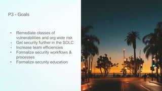 • Remediate classes of
vulnerabilities and org wide risk
• Get security further in the SDLC
• Increase team efficiencies
• Formalize security workflows &
processes
• Formalize security education
P3 - Goals
 