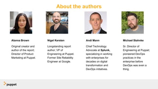 About the authors
Alanna Brown
Original creator and
author of the report;
Director of Product
Marketing at Puppet.
Nigel Kersten
Longstanding report
author; VP of
Engineering at Puppet.
Former Site Reliability
Engineer at Google.
Michael Stahnke
Sr. Director of
Engineering at Puppet;
pioneered DevOps
practices in the
enterprise before
DevOps was even a
thing.
Andi Mann
Chief Technology
Advocate at Splunk,
specializing in working
with enterprises for
decades on digital
transformation and
DevOps initiatives.
 