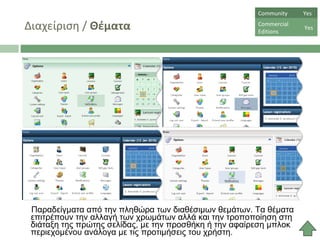 Διαχείριση  /  Θέματα Παραδείγματα από την πληθώρα των διαθέσιμων θεμάτων. Τα θέματα επιτρέπουν την αλλαγή των χρωμάτων αλλά και την τροποποίηση στη διάταξη της πρώτης σελίδας, με την προσθήκη ή την αφαίρεση μπλοκ περιεχομένου ανάλογα με τις προτιμήσεις του χρήστη .  Community  Yes Commercial  Editions Yes 