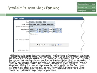 Εργαλεία Επικοινωνίας  /  Έρευνες Η δημιουργία μιας έρευνας ( survey)  καθίσταται εύκολη και ευέλικτη, με πολλές επιλογές διαθέσιμες στους δημιουργούς. Οι ερωτηθέντες μπορούν να παραμείνουν ανώνυμοι και υπάρχει μεγάλη ποικιλία τύπων ερωτήσεων από τις οποίες μπορεί να γίνει επιλογή. Μόλις δημοσιευθεί η έρευνα, οι προσκεκλημένοι χρήστες θα δουν μια ειδοποίηση στην αρχική σελίδα τους ενημερώνοντάς τους μέχρι πότε θα πρέπει να την συμπληρώσουν.  Community++ Ναι Educational Ναι Enterprise Ναι 