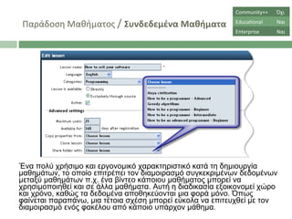 Παράδοση Μαθήματος  /  Συνδεδεμένα Μαθήματα Ένα πολύ χρήσιμο και εργονομικό χαρακτηριστικό κατά τη δημιουργία μαθημάτων, το οποίο επιτρέπει τον διαμοιρασμό συγκεκριμένων δεδομένων μεταξύ μαθημάτων π.χ. ένα βίντεο κάποιου μαθήματος μπορεί να χρησιμοποιηθεί και σε άλλα μαθήματα. Αυτή η διαδικασία εξοικονομεί χώρο και χρόνο, καθώς τα δεδομένα αποθηκεύονται μια φορά μόνο. Όπως φαίνεται παραπάνω, μια τέτοια σχέση μπορεί εύκολα να επιτευχθεί με τον διαμοιρασμό ενός φακέλου από κάποιο υπάρχον μάθημα.  Community++ Όχι Educational Ναι Enterprise Ναι 