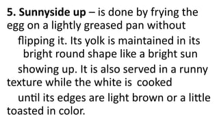 5. Sunnyside up – is done by frying the
egg on a lightly greased pan without
flipping it. Its yolk is maintained in its
bright round shape like a bright sun
showing up. It is also served in a runny
texture while the white is cooked
until its edges are light brown or a little
toasted in color.
 