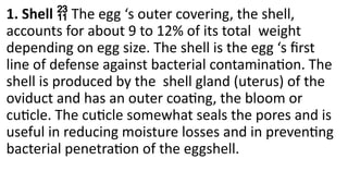 1. Shell  The egg ‘s outer covering, the shell,
accounts for about 9 to 12% of its total weight
depending on egg size. The shell is the egg ‘s first
line of defense against bacterial contamination. The
shell is produced by the shell gland (uterus) of the
oviduct and has an outer coating, the bloom or
cuticle. The cuticle somewhat seals the pores and is
useful in reducing moisture losses and in preventing
bacterial penetration of the eggshell.
 